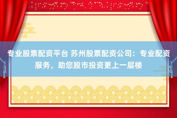 专业股票配资平台 苏州股票配资公司：专业配资服务，助您股市投资更上一层楼