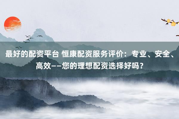 最好的配资平台 恒康配资服务评价：专业、安全、高效——您的理想配资选择好吗？