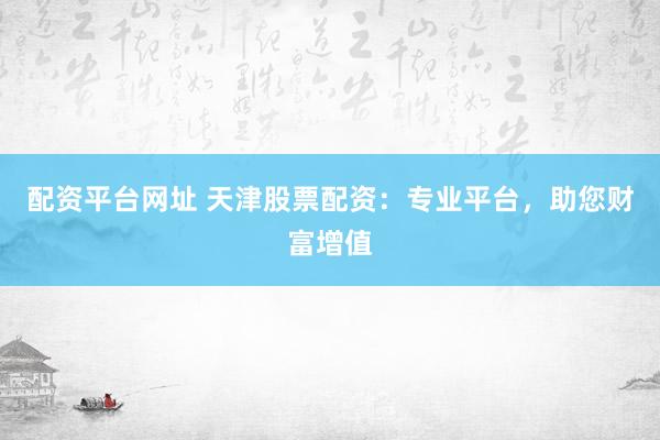 配资平台网址 天津股票配资：专业平台，助您财富增值