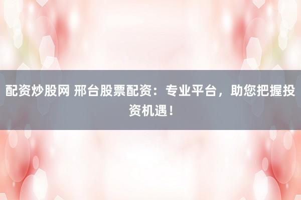 配资炒股网 邢台股票配资：专业平台，助您把握投资机遇！