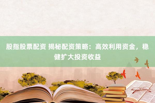 股指股票配资 揭秘配资策略：高效利用资金，稳健扩大投资收益
