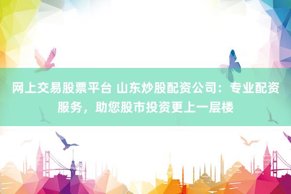 网上交易股票平台 山东炒股配资公司：专业配资服务，助您股市投资更上一层楼
