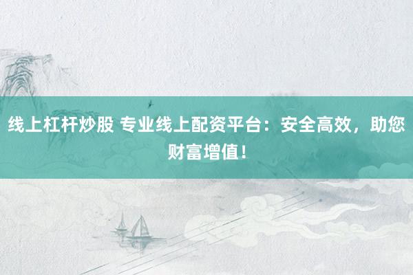 线上杠杆炒股 专业线上配资平台：安全高效，助您财富增值！