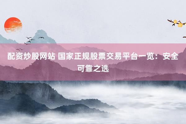 配资炒股网站 国家正规股票交易平台一览：安全可靠之选