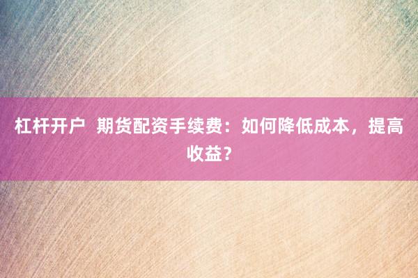杠杆开户  期货配资手续费：如何降低成本，提高收益？