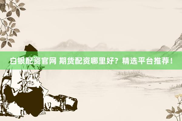 白银配资官网 期货配资哪里好？精选平台推荐！