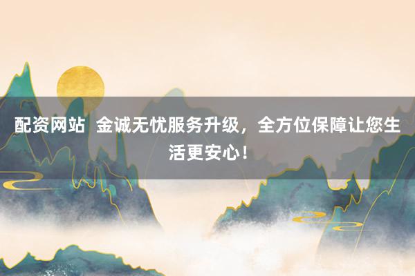 配资网站  金诚无忧服务升级，全方位保障让您生活更安心！