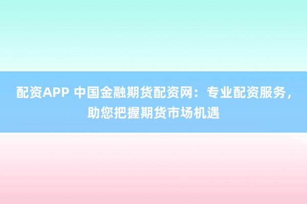 配资APP 中国金融期货配资网：专业配资服务，助您把握期货市场机遇
