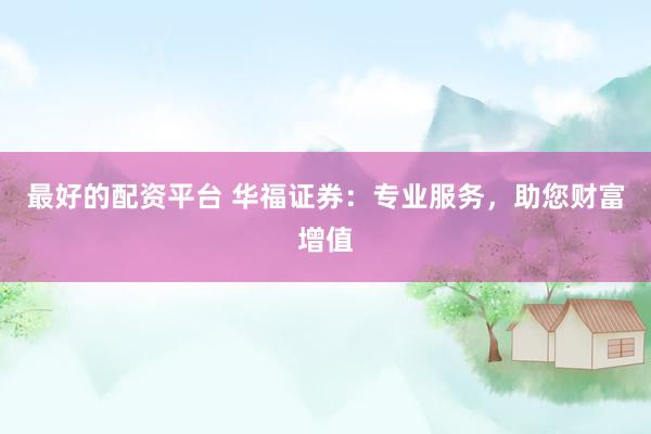最好的配资平台 华福证券：专业服务，助您财富增值