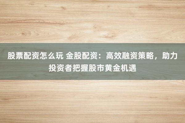 股票配资怎么玩 金股配资：高效融资策略，助力投资者把握股市黄金机遇