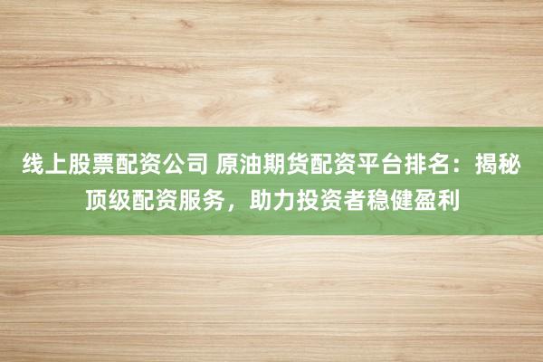 线上股票配资公司 原油期货配资平台排名：揭秘顶级配资服务，助力投资者稳健盈利