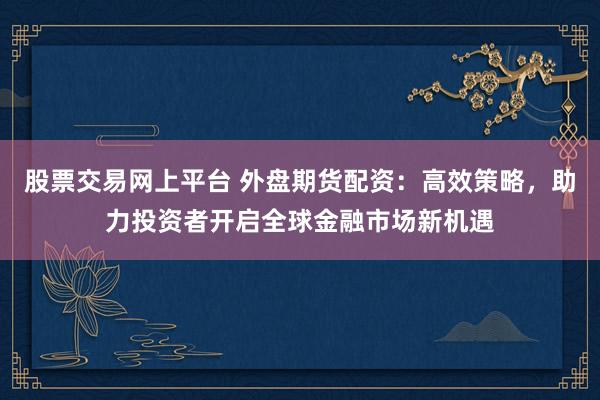 股票交易网上平台 外盘期货配资：高效策略，助力投资者开启全球金融市场新机遇