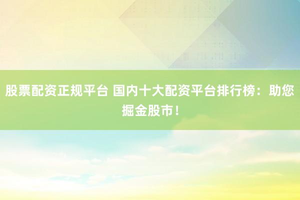 股票配资正规平台 国内十大配资平台排行榜：助您掘金股市！