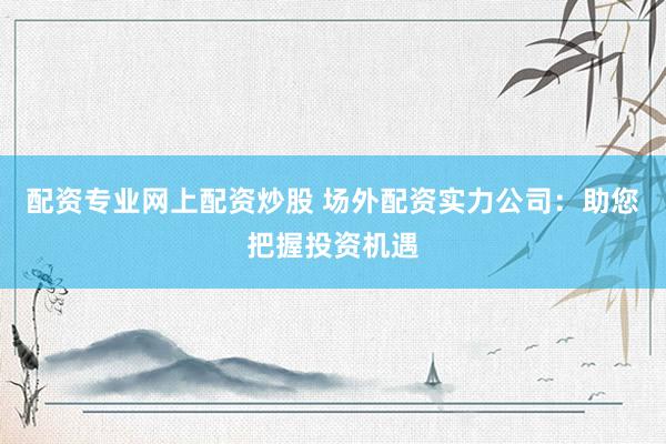配资专业网上配资炒股 场外配资实力公司：助您把握投资机遇