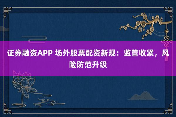 证券融资APP 场外股票配资新规：监管收紧，风险防范升级