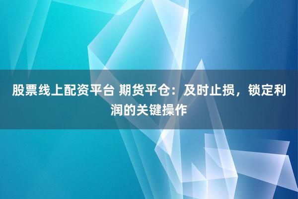 股票线上配资平台 期货平仓：及时止损，锁定利润的关键操作