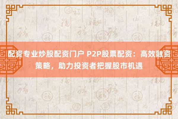配资专业炒股配资门户 P2P股票配资：高效融资策略，助力投资者把握股市机遇