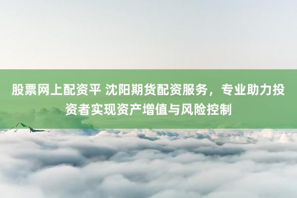股票网上配资平 沈阳期货配资服务，专业助力投资者实现资产增值与风险控制