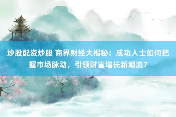 炒股配资炒股 商界财经大揭秘：成功人士如何把握市场脉动，引领财富增长新潮流？