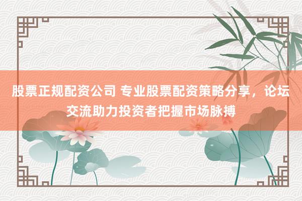 股票正规配资公司 专业股票配资策略分享，论坛交流助力投资者把握市场脉搏