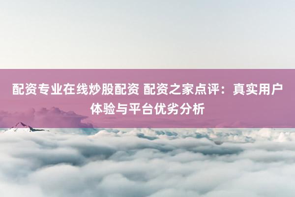 配资专业在线炒股配资 配资之家点评：真实用户体验与平台优劣分析