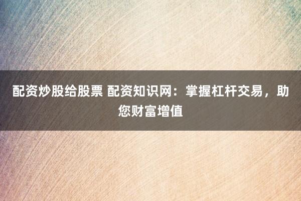 配资炒股给股票 配资知识网：掌握杠杆交易，助您财富增值