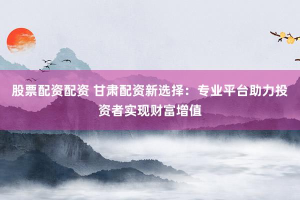 股票配资配资 甘肃配资新选择：专业平台助力投资者实现财富增值