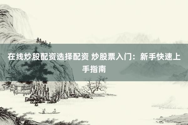 在线炒股配资选择配资 炒股票入门：新手快速上手指南