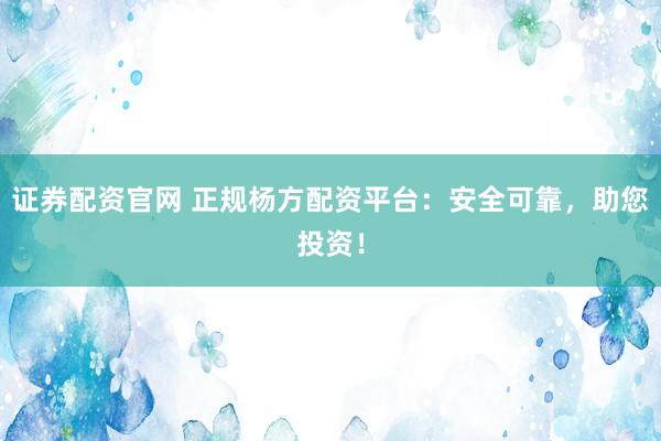 证券配资官网 正规杨方配资平台：安全可靠，助您投资！