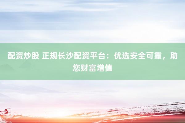 配资炒股 正规长沙配资平台：优选安全可靠，助您财富增值