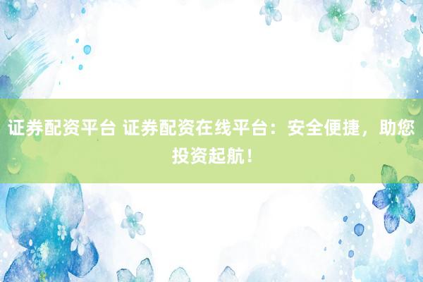 证券配资平台 证券配资在线平台：安全便捷，助您投资起航！