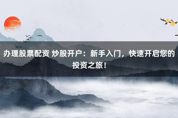 办理股票配资 炒股开户：新手入门，快速开启您的投资之旅！