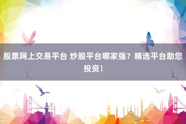 股票网上交易平台 炒股平台哪家强？精选平台助您投资！
