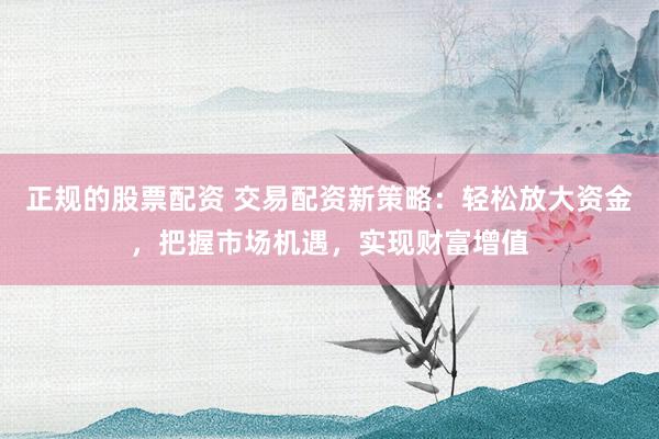正规的股票配资 交易配资新策略：轻松放大资金，把握市场机遇，实现财富增值