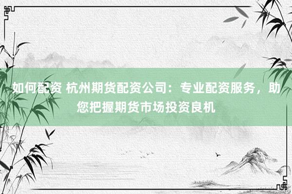 如何配资 杭州期货配资公司：专业配资服务，助您把握期货市场投资良机