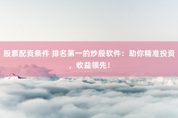 股票配资条件 排名第一的炒股软件：助你精准投资，收益领先！