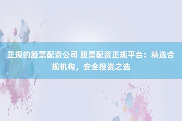 正规的股票配资公司 股票配资正规平台：精选合规机构，安全投资之选