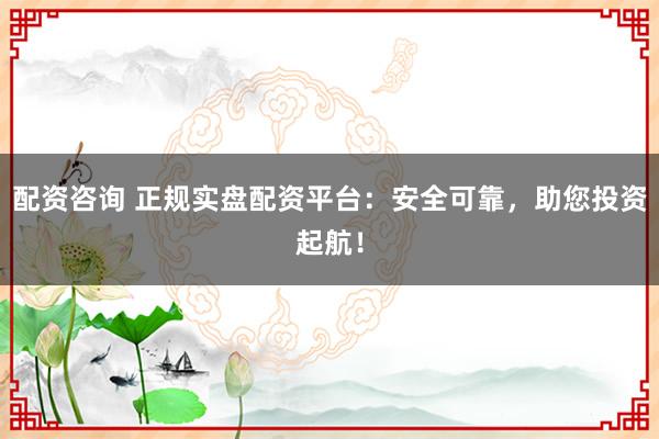 配资咨询 正规实盘配资平台：安全可靠，助您投资起航！