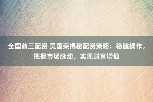 全国前三配资 吴国荣揭秘配资策略：稳健操作，把握市场脉动，实现财富增值