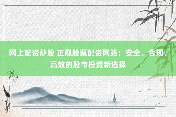 网上配资炒股 正规股票配资网站：安全、合规、高效的股市投资新选择
