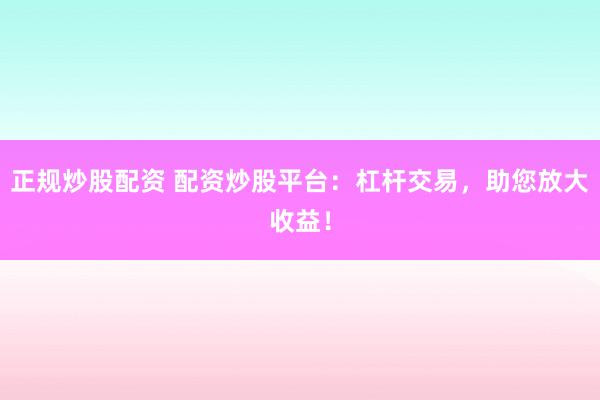 正规炒股配资 配资炒股平台：杠杆交易，助您放大收益！