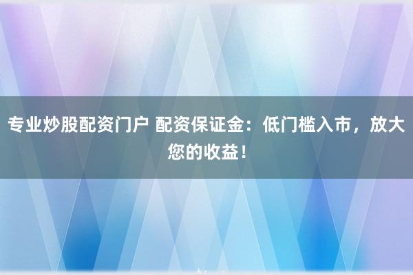 专业炒股配资门户 配资保证金：低门槛入市，放大您的收益！