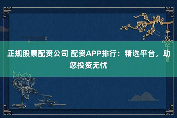 正规股票配资公司 配资APP排行：精选平台，助您投资无忧