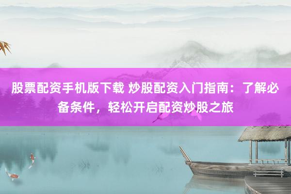 股票配资手机版下载 炒股配资入门指南：了解必备条件，轻松开启配资炒股之旅