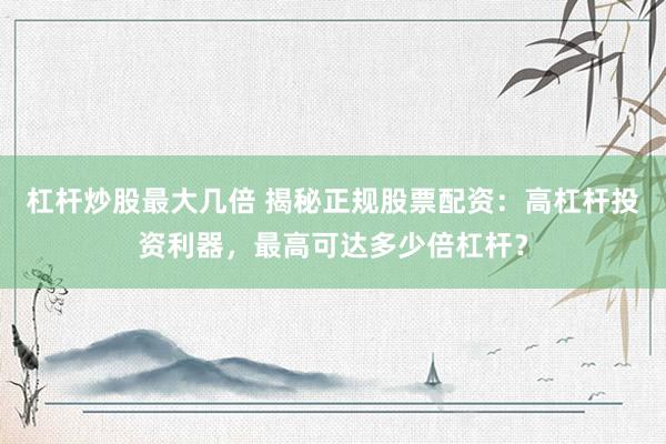 杠杆炒股最大几倍 揭秘正规股票配资：高杠杆投资利器，最高可达多少倍杠杆？
