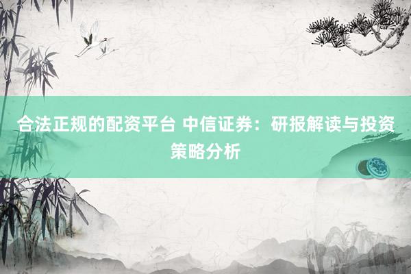 合法正规的配资平台 中信证券：研报解读与投资策略分析