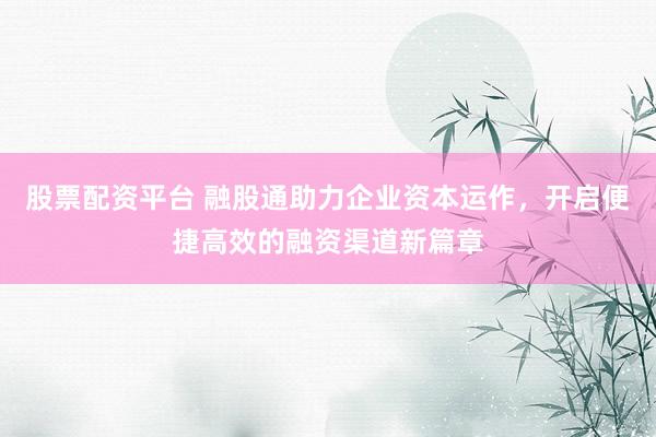 股票配资平台 融股通助力企业资本运作，开启便捷高效的融资渠道新篇章