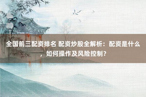 全国前三配资排名 配资炒股全解析：配资是什么，如何操作及风险控制？