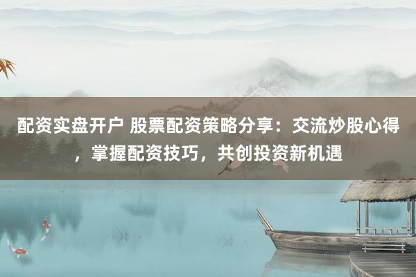 配资实盘开户 股票配资策略分享：交流炒股心得，掌握配资技巧，共创投资新机遇