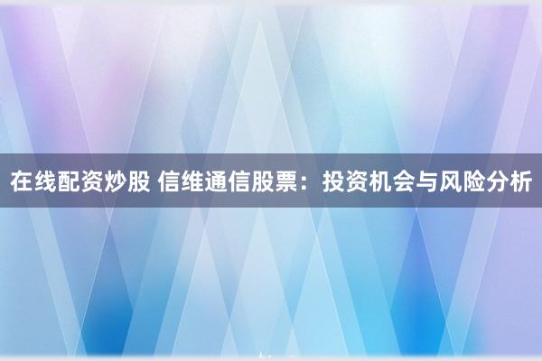 在线配资炒股 信维通信股票：投资机会与风险分析